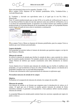 Pág. - 20 -
Biblia de Access 2007
wk
Hora corta presenta la hora sin los segundos. Ejemplo: 17:35.
Los campos Sí/No disponen de los formatos predefinidos Sí/No, Verdadero/Falso y
Activado/Desactivado.
Sí, Verdadero y Activado son equivalentes entre sí, al igual que lo son No, Falso y
Desactivado.
Nota: El control predeterminado para un dato Sí/No es la casilla de verificación por lo que en
la vista Hoja de Datos los datos de este tipo aparecen como una casilla de verificación y no se
ve el efecto de la propiedad formato. Si queremos ver el efecto tenemos que cambiar el control
predeterminado en la pestaña Búsqueda de las propiedades del campo, en la propiedad Mostrar
control elegir el Cuadro de texto como te mostramos a continuación.
Los campos Texto y Memo no disponen de formatos predefinidos, para los campos Texto se
tendrían que crear formatos personalizados.
Lugares decimales
Esta propiedad nos permite indicar el número de decimales que queremos asignar a un tipo de
dato Número o Moneda.
Máscara de entrada
Se utiliza la máscara de entrada para facilitar la entrada de datos y para controlar los valores
que los usuarios pueden introducir. Por ejemplo, puedes crear una máscara de entrada para un
campo Número de teléfono que muestre exactamente cómo debe introducirse un número
nuevo:
Access dispone de un Asistente para máscaras de entradas que nos facilita el establecer esta
propiedad, y al cual accederemos al hacer clic sobre el botón que aparece a la derecha de la
propiedad a modificar una vez activada dicha propiedad.
Si deseas más información sobre la personalización de máscaras te explicamos aquí.
Personalizar máscaras de entrada de los campos
Objetivo.
Profundizar en la asignación de máscaras de entrada a los campos de una tabla.
Máscaras de entrada.
Una máscara de entrada es un formato que asignamos para la introducción de valores en el
campo. Al igual que con el formato se pueden generar máscaras de entrada de forma
automática mediante el generador correspondiente o bien podemos definir nuestras propias
máscaras de entrada.
La propiedad Máscara de entrada puede contener hasta tres secciones separadas por signos de
punto y coma (;).
 