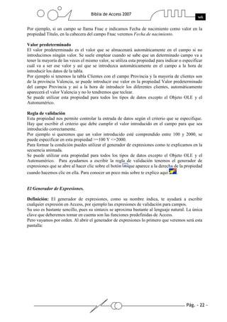 Pág. - 22 -
Biblia de Access 2007
wk
Por ejemplo, si un campo se llama Fnac e indicamos Fecha de nacimiento como valor en la
propiedad Título, en la cabecera del campo Fnac veremos Fecha de nacimiento.
Valor predeterminado
El valor predeterminado es el valor que se almacenará automáticamente en el campo si no
introducimos ningún valor. Se suele emplear cuando se sabe que un determinado campo va a
tener la mayoría de las veces el mismo valor, se utiliza esta propiedad para indicar o especificar
cuál va a ser ese valor y así que se introduzca automáticamente en el campo a la hora de
introducir los datos de la tabla.
Por ejemplo si tenemos la tabla Clientes con el campo Provincia y la mayoría de clientes son
de la provincia Valencia, se puede introducir ese valor en la propiedad Valor predeterminado
del campo Provincia y así a la hora de introducir los diferentes clientes, automáticamente
aparecerá el valor Valencia y no lo tendremos que teclear.
Se puede utilizar esta propiedad para todos los tipos de datos excepto el Objeto OLE y el
Autonumérico.
Regla de validación
Esta propiedad nos permite controlar la entrada de datos según el criterio que se especifique.
Hay que escribir el criterio que debe cumplir el valor introducido en el campo para que sea
introducido correctamente.
Por ejemplo si queremos que un valor introducido esté comprendido entre 100 y 2000, se
puede especificar en esta propiedad >=100 Y <=2000.
Para formar la condición puedes utilizar el generador de expresiones como te explicamos en la
secuencia animada.
Se puede utilizar esta propiedad para todos los tipos de datos excepto el Objeto OLE y el
Autonumérico. Para ayudarnos a escribir la regla de validación tenemos el generador de
expresiones que se abre al hacer clic sobre el botón que aparece a la derecha de la propiedad
cuando hacemos clic en ella. Para conocer un poco más sobre te explico aqui .
El Generador de Expresiones.
Definición: El generador de expresiones, como su nombre indica, te ayudará a escribir
cualquier expresión en Access, por ejemplo las expresiones de validación para campos.
Su uso es bastante sencillo, pues su sintaxis se aproxima bastante al lenguaje natural. La única
clave que deberemos tomar en cuenta son las funciones predefinidas de Access.
Pero vayamos por orden. Al abrir el generador de expresiones lo primero que veremos será esta
pantalla:
 