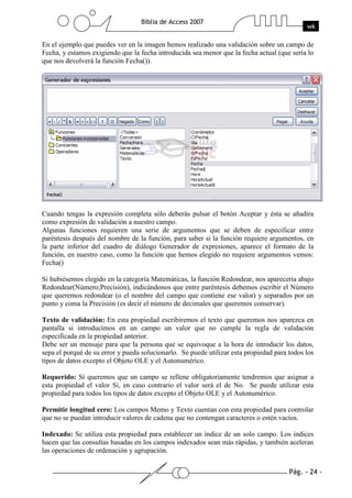 Pág. - 24 -
Biblia de Access 2007
wk
En el ejemplo que puedes ver en la imagen hemos realizado una validación sobre un campo de
Fecha, y estamos exigiendo que la fecha introducida sea menor que la fecha actual (que sería lo
que nos devolverá la función Fecha()).
Cuando tengas la expresión completa sólo deberás pulsar el botón Aceptar y ésta se añadira
como expresión de validación a nuestro campo.
Algunas funciones requieren una serie de argumentos que se deben de especificar entre
paréntesis después del nombre de la función, para saber si la función requiere argumentos, en
la parte inferior del cuadro de diálogo Generador de expresiones, aparece el formato de la
función, en nuestro caso, como la función que hemos elegido no requiere argumentos vemos:
Fecha()
Si hubiésemos elegido en la categoría Matemáticas, la función Redondear, nos aparecería abajo
Redondear(Número;Precisión), indicándonos que entre paréntesis debemos escribir el Número
que queremos redondear (o el nombre del campo que contiene ese valor) y separados por un
punto y coma la Precisión (es decir el número de decimales que queremos conservar).
Texto de validación: En esta propiedad escribiremos el texto que queremos nos aparezca en
pantalla si introducimos en un campo un valor que no cumple la regla de validación
especificada en la propiedad anterior.
Debe ser un mensaje para que la persona que se equivoque a la hora de introducir los datos,
sepa el porqué de su error y pueda solucionarlo. Se puede utilizar esta propiedad para todos los
tipos de datos excepto el Objeto OLE y el Autonumérico.
Requerido: Si queremos que un campo se rellene obligatoriamente tendremos que asignar a
esta propiedad el valor Sí, en caso contrario el valor será el de No. Se puede utilizar esta
propiedad para todos los tipos de datos excepto el Objeto OLE y el Autonumérico.
Permitir longitud cero: Los campos Memo y Texto cuentan con esta propiedad para controlar
que no se puedan introducir valores de cadena que no contengan caracteres o estén vacíos.
Indexado: Se utiliza esta propiedad para establecer un índice de un solo campo. Los índices
hacen que las consultas basadas en los campos indexados sean más rápidas, y también aceleran
las operaciones de ordenación y agrupación.
 