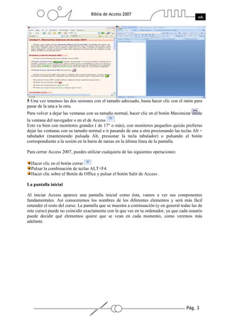 Pág. 3
Biblia de Access 2007
wk
5 Una vez tenemos las dos sesiones con el tamaño adecuado, basta hacer clic con el ratón para
pasar de la una a la otra.
Para volver a dejar las ventanas con su tamaño normal, hacer clic en el botón Maximizar de
la ventana del navegador o en el de Access .
Esto va bien con monitores grandes ( de 17" o más), con monitores pequeños quizás prefieras
dejar las ventanas con su tamaño normal e ir pasando de una a otra presionando las teclas Alt +
tabulador (manteniendo pulsada Alt, presionar la tecla tabulador) o pulsando el botón
correspondiente a la sesión en la barra de tareas en la última línea de la pantalla.
Para cerrar Access 2007, puedes utilizar cualquiera de las siguientes operaciones:
Hacer clic en el botón cerrar
Pulsar la combinación de teclas ALT+F4.
Hacer clic sobre el Botón de Office y pulsar el botón Salir de Access .
La pantalla inicial
Al iniciar Access aparece una pantalla inicial como ésta, vamos a ver sus componentes
fundamentales. Así conoceremos los nombres de los diferentes elementos y será más fácil
entender el resto del curso. La pantalla que se muestra a continuación (y en general todas las de
este curso) puede no coincidir exactamente con la que ves en tu ordenador, ya que cada usuario
puede decidir qué elementos quiere que se vean en cada momento, como veremos más
adelante.
 