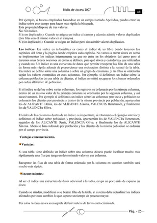 Pág. - 25 -
Biblia de Access 2007
wk
Por ejemplo, si buscas empleados basándose en un campo llamado Apellidos, puedes crear un
índice sobre este campo para hacer más rápida la búsqueda.
Esta propiedad dispone de tres valores:
No: Sin índice.
Sí (con duplicados): Cuando se asigna un índice al campo y además admite valores duplicados
(dos filas con el mismo valor en el campo).
Sí (sin duplicados): Cuando se asigna un índice pero sin admitir valores duplicados.
Los índices: Un índice en informática es como el índice de un libro donde tenemos los
capítulos del libro y la página donde empieza cada capítulo. No vamos a entrar ahora en cómo
se implementan los índices internamente ya que no entra en los objetivos del curso pero sí
daremos unas breves nociones de cómo se definen, para qué sirven y cuándo hay que utilizarlos
y cuando no. Un índice es una estructura de datos que permite recuperar las filas de una tabla
de forma más rápida además de proporcionar una ordenación distinta a la natural de la tabla.
Un índice se define sobre una columna o sobre un grupo de columnas, y las filas se ordenarán
según los valores contenidos en esas columnas. Por ejemplo, si definimos un índice sobre la
columna poblacion de una tabla de clientes, el índice permitirá recuperar los clientes ordenados
por orden alfabético de población.
Si el índice se define sobre varias columnas, los registros se ordenarán por la primera columna,
dentro de un mismo valor de la primera columna se ordenarán por la segunda columna, y así
sucesivamente. Por ejemplo si definimos un índice sobre las columnas provincia y poblacion se
ordenarán los clientes por provincia y dentro de la misma provincia por población, aparecerían
los de ALICANTE Denia, los de ALICANTE Xixona, VALENCIA Benetússer, y finalmente
los de VALENCIA Oliva.
El orden de las columnas dentro de un índice es importante, si retomamos el ejemplo anterior y
definimos el índice sobre poblacion y provincia, aparecerían los de VALENCIA Benetusser,
seguidos de los ALICANTE Denia, VALENCIA Oliva, y finalmente los de ALICANTE
Xixona. Ahora se han ordenado por población y los clientes de la misma población se ordenan
por el campo provincia.
Ventajas e inconvenientes.
Ventajas:
Si una tabla tiene definido un índice sobre una columna Access puede localizar mucho más
rápidamente una fila que tenga un determinado valor en esa columna.
Recuperar las filas de una tabla de forma ordenada por la columna en cuestión también será
mucho más rápido.
Inconvenientes:
Al ser el índice una estructura de datos adicional a la tabla, ocupa un poco más de espacio en
disco.
Cuando se añaden, modifican o se borran filas de la tabla, el sistema debe actualizar los índices
afectados por esos cambios lo que supone un tiempo de proceso mayor.
Por estas razones no es aconsejable definir índices de forma indiscriminada.
 