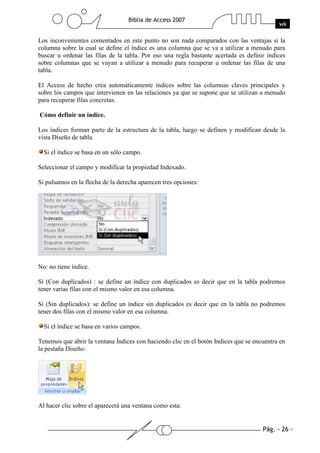 Pág. - 26 -
Biblia de Access 2007
wk
Los inconvenientes comentados en este punto no son nada comparados con las ventajas si la
columna sobre la cual se define el índice es una columna que se va a utilizar a menudo para
buscar u ordenar las filas de la tabla. Por eso una regla bastante acertada es definir índices
sobre columnas que se vayan a utilizar a menudo para recuperar u ordenar las filas de una
tabla.
El Access de hecho crea automáticamente índices sobre las columnas claves principales y
sobre los campos que intervienen en las relaciones ya que se supone que se utilizan a menudo
para recuperar filas concretas.
Cómo definir un índice.
Los índices forman parte de la estructura de la tabla, luego se definen y modifican desde la
vista Diseño de tabla.
Si el índice se basa en un sólo campo.
Seleccionar el campo y modificar la propiedad Indexado.
Si pulsamos en la flecha de la derecha aparecen tres opciones:
No: no tiene índice.
Sí (Con duplicados) : se define un índice con duplicados es decir que en la tabla podremos
tener varias filas con el mismo valor en esa columna.
Sí (Sin duplicados): se define un índice sin duplicados es decir que en la tabla no podremos
tener dos filas con el mismo valor en esa columna.
Si el índice se basa en varios campos.
Tenemos que abrir la ventana Índices con haciendo clic en el botón Indices que se encuentra en
la pestaña Diseño:
Al hacer clic sobre el aparecerá una ventana como esta:
 