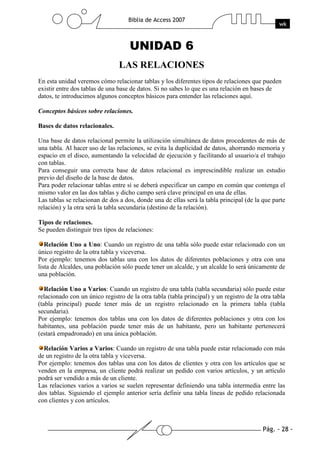 Pág. - 28 -
Biblia de Access 2007
wk
UNIDAD 6
LAS RELACIONES
En esta unidad veremos cómo relacionar tablas y los diferentes tipos de relaciones que pueden
existir entre dos tablas de una base de datos. Si no sabes lo que es una relación en bases de
datos, te introducimos algunos conceptos básicos para entender las relaciones aquí.
Conceptos básicos sobre relaciones.
Bases de datos relacionales.
Una base de datos relacional permite la utilización simultánea de datos procedentes de más de
una tabla. Al hacer uso de las relaciones, se evita la duplicidad de datos, ahorrando memoria y
espacio en el disco, aumentando la velocidad de ejecución y facilitando al usuario/a el trabajo
con tablas.
Para conseguir una correcta base de datos relacional es imprescindible realizar un estudio
previo del diseño de la base de datos.
Para poder relacionar tablas entre sí se deberá especificar un campo en común que contenga el
mismo valor en las dos tablas y dicho campo será clave principal en una de ellas.
Las tablas se relacionan de dos a dos, donde una de ellas será la tabla principal (de la que parte
relación) y la otra será la tabla secundaria (destino de la relación).
Tipos de relaciones.
Se pueden distinguir tres tipos de relaciones:
Relación Uno a Uno: Cuando un registro de una tabla sólo puede estar relacionado con un
único registro de la otra tabla y viceversa.
Por ejemplo: tenemos dos tablas una con los datos de diferentes poblaciones y otra con una
lista de Alcaldes, una población sólo puede tener un alcalde, y un alcalde lo será únicamente de
una población.
Relación Uno a Varios: Cuando un registro de una tabla (tabla secundaria) sólo puede estar
relacionado con un único registro de la otra tabla (tabla principal) y un registro de la otra tabla
(tabla principal) puede tener más de un registro relacionado en la primera tabla (tabla
secundaria).
Por ejemplo: tenemos dos tablas una con los datos de diferentes poblaciones y otra con los
habitantes, una población puede tener más de un habitante, pero un habitante pertenecerá
(estará empadronado) en una única población.
Relación Varios a Varios: Cuando un registro de una tabla puede estar relacionado con más
de un registro de la otra tabla y viceversa.
Por ejemplo: tenemos dos tablas una con los datos de clientes y otra con los artículos que se
venden en la empresa, un cliente podrá realizar un pedido con varios artículos, y un artículo
podrá ser vendido a más de un cliente.
Las relaciones varios a varios se suelen representar definiendo una tabla intermedia entre las
dos tablas. Siguiendo el ejemplo anterior sería definir una tabla líneas de pedido relacionada
con clientes y con artículos.
 
