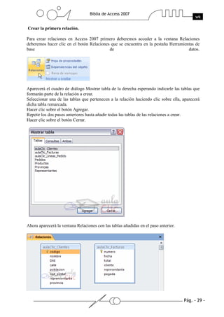 Pág. - 29 -
Biblia de Access 2007
wk
Crear la primera relación.
Para crear relaciones en Access 2007 primero deberemos acceder a la ventana Relaciones
deberemos hacer clic en el botón Relaciones que se encuentra en la pestaña Herramientas de
base de datos.
Aparecerá el cuadro de diálogo Mostrar tabla de la derecha esperando indicarle las tablas que
formarán parte de la relación a crear.
Seleccionar una de las tablas que pertenecen a la relación haciendo clic sobre ella, aparecerá
dicha tabla remarcada.
Hacer clic sobre el botón Agregar.
Repetir los dos pasos anteriores hasta añadir todas las tablas de las relaciones a crear.
Hacer clic sobre el botón Cerrar.
Ahora aparecerá la ventana Relaciones con las tablas añadidas en el paso anterior.
 