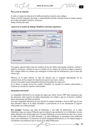Pág. - 30 -
Biblia de Access 2007
wk
Para crear la relación:
Ir sobre el campo de relación de la tabla principal (en nuestro caso codigo).
Pulsar el botón izquierdo del ratón y manteniéndolo pulsado arrastrar hasta el campo numero
de la tabla secundaria (aulaClic_Facturas).
Soltar el botón del ratón.
Aparecerá el cuadro de diálogo Modificar relaciones siguientes:
En la parte superior deben estar los nombres de las dos tablas relacionadas (aulaClic_clientes y
aulaClic_Facturas) y debajo de éstos el nombre de los campos de relación (codigo y numero).
Ojo! siempre deben ser campos que contengan el mismo tipo de información y por lo tanto del
mismo tipo.
Observa en la parte inferior el Tipo de relación que se asignará dependiendo de las
características de los campos de relación (en nuestro caso uno a varios).
Activar el recuadro Exigir integridad referencial haciendo clic sobre éste.
Si se desea, se puede activar las casillas Actualizar en cascada los campos relacionados y
Eliminar en cascada los registros relacionados.
Integridad referencial
La integridad referencial es un sistema de reglas que utiliza Access 2007 para asegurarse que
las relaciones entre registros de tablas relacionadas son válidas y que no se borren o cambien
datos relacionados de forma accidental.
Al exigir integridad referencial en una relación le estamos diciendo a Access 2007 que no nos
deje introducir datos en la tabla secundaria si previamente no se ha introducido el registro
relacionado en la tabla principal.
Por ejemplo: Tenemos una tabla de habitantes y una tabla de poblaciones, en la tabla
Habitantes tengo un campo Poblacion que me indica en qué población vive el habitante, las dos
tablas deberían estar relacionadas por el campo Poblacion, en esta relación de tipo uno a varios
la tabla Poblaciones es la tabla principal y la tabla Habitantes la secundaria (una población
tiene varios habitantes). Si marcamos la casilla Integridad Referencial, no nos dejará asignar a
un habitante una población que no exista en la tabla Poblaciones.
 