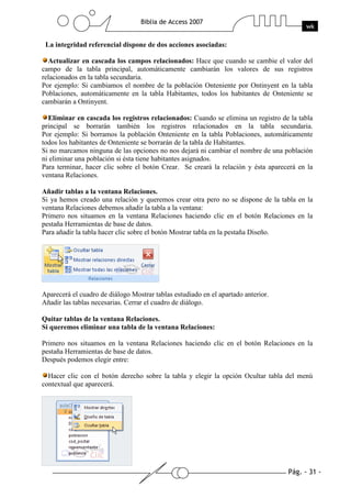 Pág. - 31 -
Biblia de Access 2007
wk
La integridad referencial dispone de dos acciones asociadas:
Actualizar en cascada los campos relacionados: Hace que cuando se cambie el valor del
campo de la tabla principal, automáticamente cambiarán los valores de sus registros
relacionados en la tabla secundaria.
Por ejemplo: Si cambiamos el nombre de la población Onteniente por Ontinyent en la tabla
Poblaciones, automáticamente en la tabla Habitantes, todos los habitantes de Onteniente se
cambiarán a Ontinyent.
Eliminar en cascada los registros relacionados: Cuando se elimina un registro de la tabla
principal se borrarán también los registros relacionados en la tabla secundaria.
Por ejemplo: Si borramos la población Onteniente en la tabla Poblaciones, automáticamente
todos los habitantes de Onteniente se borrarán de la tabla de Habitantes.
Si no marcamos ninguna de las opciones no nos dejará ni cambiar el nombre de una población
ni eliminar una población si ésta tiene habitantes asignados.
Para terminar, hacer clic sobre el botón Crear. Se creará la relación y ésta aparecerá en la
ventana Relaciones.
Añadir tablas a la ventana Relaciones.
Si ya hemos creado una relación y queremos crear otra pero no se dispone de la tabla en la
ventana Relaciones debemos añadir la tabla a la ventana:
Primero nos situamos en la ventana Relaciones haciendo clic en el botón Relaciones en la
pestaña Herramientas de base de datos.
Para añadir la tabla hacer clic sobre el botón Mostrar tabla en la pestaña Diseño.
Aparecerá el cuadro de diálogo Mostrar tablas estudiado en el apartado anterior.
Añadir las tablas necesarias. Cerrar el cuadro de diálogo.
Quitar tablas de la ventana Relaciones.
Si queremos eliminar una tabla de la ventana Relaciones:
Primero nos situamos en la ventana Relaciones haciendo clic en el botón Relaciones en la
pestaña Herramientas de base de datos.
Después podemos elegir entre:
Hacer clic con el botón derecho sobre la tabla y elegir la opción Ocultar tabla del menú
contextual que aparecerá.
 