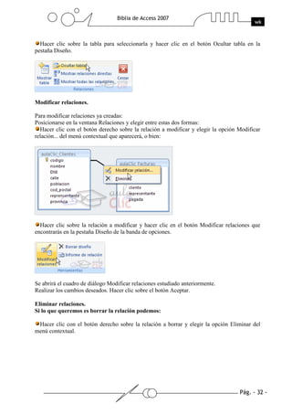 Pág. - 32 -
Biblia de Access 2007
wk
Hacer clic sobre la tabla para seleccionarla y hacer clic en el botón Ocultar tabla en la
pestaña Diseño.
Modificar relaciones.
Para modificar relaciones ya creadas:
Posicionarse en la ventana Relaciones y elegir entre estas dos formas:
Hacer clic con el botón derecho sobre la relación a modificar y elegir la opción Modificar
relación... del menú contextual que aparecerá, o bien:
Hacer clic sobre la relación a modificar y hacer clic en el botón Modificar relaciones que
encontrarás en la pestaña Diseño de la banda de opciones.
Se abrirá el cuadro de diálogo Modificar relaciones estudiado anteriormente.
Realizar los cambios deseados. Hacer clic sobre el botón Aceptar.
Eliminar relaciones.
Si lo que queremos es borrar la relación podemos:
Hacer clic con el botón derecho sobre la relación a borrar y elegir la opción Eliminar del
menú contextual.
 
