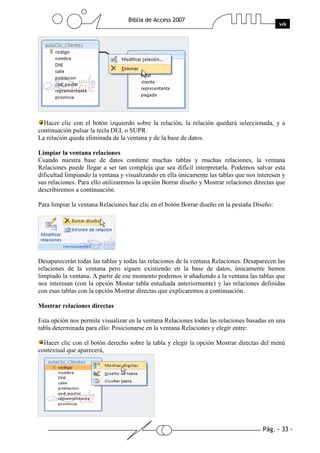 Pág. - 33 -
Biblia de Access 2007
wk
Hacer clic con el botón izquierdo sobre la relación, la relación quedará seleccionada, y a
continuación pulsar la tecla DEL o SUPR.
La relación queda eliminada de la ventana y de la base de datos.
Limpiar la ventana relaciones
Cuando nuestra base de datos contiene muchas tablas y muchas relaciones, la ventana
Relaciones puede llegar a ser tan compleja que sea difícil interpretarla. Podemos salvar esta
dificultad limpiando la ventana y visualizando en ella únicamente las tablas que nos interesen y
sus relaciones. Para ello utilizaremos la opción Borrar diseño y Mostrar relaciones directas que
describiremos a continuación.
Para limpiar la ventana Relaciones haz clic en el botón Borrar diseño en la pestaña Diseño:
Desaparecerán todas las tablas y todas las relaciones de la ventana Relaciones. Desaparecen las
relaciones de la ventana pero siguen existiendo en la base de datos, únicamente hemos
limpiado la ventana. A partir de ese momento podemos ir añadiendo a la ventana las tablas que
nos interesan (con la opción Mostar tabla estudiada anteriormente) y las relaciones definidas
con esas tablas con la opción Mostrar directas que explicaremos a continuación.
Mostrar relaciones directas
Esta opción nos permite visualizar en la ventana Relaciones todas las relaciones basadas en una
tabla determinada para ello: Posicionarse en la ventana Relaciones y elegir entre:
Hacer clic con el botón derecho sobre la tabla y elegir la opción Mostrar directas del menú
contextual que aparecerá,
 