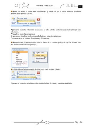 Pág. - 34 -
Biblia de Access 2007
wk
Hacer clic sobre la tabla para seleccionarla y hacer clic en el botón Mostrar relaciones
directas en la pestaña Diseño.
Aparecerán todas las relaciones asociadas a la tabla y todas las tablas que intervienen en estas
relaciones.
Visualizar todas las relaciones
Si queremos visualizar en la ventana Relaciones todas las relaciones:
Posicionarse en la ventana Relaciones y elegir entre:
Hacer clic con el botón derecho sobre el fondo de la ventana y elegir la opción Mostrar todo
del menú contextual que aparecerá,
Pulsar el botón Mostrar todas las relaciones en la pestaña Diseño.
Aparecerán todas las relaciones existentes en la base de datos y las tablas asociadas.
 