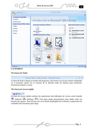 Pág. 4
Biblia de Access 2007
wk
LAS BARRAS
La barra de Título
La barra de título contiene el nombre del programa y del archivo con el que estamos trabajando
en el momento actual. En el extremo de la derecha están los botones para minimizar,
maximizar/restaurar y cerrar.
La barra de Acceso rápido
La barra de acceso rápido contiene las operaciones más habituales de Access como Guardar
, Imprimir o Deshacer . Esta barra puede personalizarse para añadir todos los
botones que quieras. Para ello haz clic en la flecha desplegable de la derecha y aparecerán los
comandos más frecuentes para elegir.
 