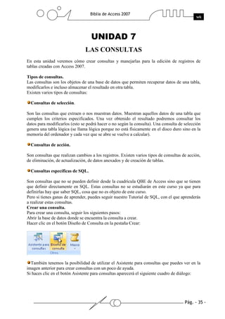 Pág. - 35 -
Biblia de Access 2007
wk
UNIDAD 7
LAS CONSULTAS
En esta unidad veremos cómo crear consultas y manejarlas para la edición de registros de
tablas creadas con Access 2007.
Tipos de consultas.
Las consultas son los objetos de una base de datos que permiten recuperar datos de una tabla,
modificarlos e incluso almacenar el resultado en otra tabla.
Existen varios tipos de consultas:
Consultas de selección.
Son las consultas que extraen o nos muestran datos. Muestran aquellos datos de una tabla que
cumplen los criterios especificados. Una vez obtenido el resultado podremos consultar los
datos para modificarlos (esto se podrá hacer o no según la consulta). Una consulta de selección
genera una tabla lógica (se llama lógica porque no está físicamente en el disco duro sino en la
memoria del ordenador y cada vez que se abre se vuelve a calcular).
Consultas de acción.
Son consultas que realizan cambios a los registros. Existen varios tipos de consultas de acción,
de eliminación, de actualización, de datos anexados y de creación de tablas.
Consultas específicas de SQL.
Son consultas que no se pueden definir desde la cuadrícula QBE de Access sino que se tienen
que definir directamente en SQL. Estas consultas no se estudiarán en este curso ya que para
definirlas hay que saber SQL, cosa que no es objeto de este curso.
Pero si tienes ganas de aprender, puedes seguir nuestro Tutorial de SQL, con el que aprenderás
a realizar estas consultas.
Crear una consulta.
Para crear una consulta, seguir los siguientes pasos:
Abrir la base de datos donde se encuentra la consulta a crear.
Hacer clic en el botón Diseño de Consulta en la pestaña Crear:
También tenemos la posibilidad de utilizar el Asistente para consultas que puedes ver en la
imagen anterior para crear consultas con un poco de ayuda.
Si haces clic en el botón Asistente para consultas aparecerá el siguiente cuadro de diálogo:
 