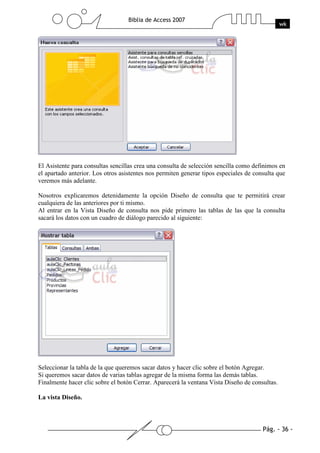 Pág. - 36 -
Biblia de Access 2007
wk
El Asistente para consultas sencillas crea una consulta de selección sencilla como definimos en
el apartado anterior. Los otros asistentes nos permiten generar tipos especiales de consulta que
veremos más adelante.
Nosotros explicaremos detenidamente la opción Diseño de consulta que te permitirá crear
cualquiera de las anteriores por ti mismo.
Al entrar en la Vista Diseño de consulta nos pide primero las tablas de las que la consulta
sacará los datos con un cuadro de diálogo parecido al siguiente:
Seleccionar la tabla de la que queremos sacar datos y hacer clic sobre el botón Agregar.
Si queremos sacar datos de varias tablas agregar de la misma forma las demás tablas.
Finalmente hacer clic sobre el botón Cerrar. Aparecerá la ventana Vista Diseño de consultas.
La vista Diseño.
 
