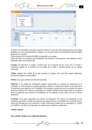 Pág. - 37 -
Biblia de Access 2007
wk
Si observas la pantalla, en la parte superior tenemos la zona de tablas donde aparecen las tablas
añadidas con sus correspondientes campos, y en la parte inferior denominada cuadrícula QBE
definimos la consulta.
Cada columna de la cuadrícula QBE corresponde a un campo.
Cada fila tiene un propósito que detallamos brevemente a continuación, más adelante iremos
profundizando en la explicación:
Campo: ahí ponemos el campo a utilizar que en la mayoría de los casos será el campo a
visualizar, puede ser el nombre de un campo de la tabla y también puede ser un campo
calculado.
Tabla: nombre de la tabla de la que sacamos el campo. Nos será útil cuando definamos
consultas basadas en varias tablas.
Orden: sirve para ordenar las filas del resultado.
Mostrar: si la casilla de verificación aparece desactivada la columna no aparecerá en el
resultado, se suele desactivar cuando queremos utilizar el campo para definir la consulta pero
no queremos que aparezca en el resultado. Por ejemplo si queremos que la consulta nos saque
todos los alumnos de Valencia, necesitamos el campo Poblacion para seleccionar los alumnos
pero no queremos que aparezca la población en el resultado ya que todos son de la misma
población.
Criterios: sirve para especificar un criterio de búsqueda. Un criterio de búsqueda es una
condición que deben cumplir los registros que aparecerán en el resultado de la consulta. Por lo
tanto está formado por una condición o varias condiciones unidas por los operadores Y (AND)
y O (OR).O: esta fila y las siguientes se utilizan para combinar condiciones.
Añadir campos
Para añadir campos a la cuadrícula podemos:
 