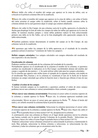 Pág. - 38 -
Biblia de Access 2007
wk
Hacer doble clic sobre el nombre del campo que aparece en la zona de tablas, este se
colocará en la primera columna libre de la cuadrícula.
Hacer clic sobre el nombre del campo que aparece en la zona de tablas y sin soltar el botón
del ratón arrastrar el campo sobre la cuadrícula, soltar el botón cuando estemos sobre la
columna delante de la cual queremos dejar el campo que estamos añadiendo.
Hacer clic sobre la fila Campo: de una columna vacía de la rejilla, aparecerá a la derecha la
flecha para desplegar la lista de todos los campos de todas las tablas que aparecen en la zona de
tablas. Si tenemos muchos campos y varias tablas podemos reducir la lista seleccionando
primero una tabla en la fila Tabla:, así en la lista desplegable sólo aparecerán campos de la
tabla seleccionada.
También podemos teclear directamente el nombre del campo en la fila Campo: de una
columna vacía de la cuadrícula.
Si queremos que todos los campos de la tabla aparezcan en el resultado de la consulta
podemos utilizar el asterisco * (sinónimo de 'todos los campos').
Definir campos calculados: Los campos calculados son campos obtenidos del resultado de
una expresión o de una función.
Encabezados de columna
Podemos cambiar el encabezado de las columnas del resultado de la consulta.
Normalmente aparece en el encabezado de la columna el nombre de la columna, si queremos
cambiar ese encabezado lo indicamos en la fila Campo: escribiéndolo delante del nombre del
campo y seguido de dos puntos ( : ). Se suele utilizar sobre todo para los campos calculados.
En la consulta que aparece más arriba tienes el ejemplo de la segunda columna, esta tendrá en
el encabezado Mes_Factura y en la columna se visualizará el mes de la fecha de la factura
(tenemos un campo calculado que utiliza la función mes( ), función que obtiene el mes de una
fecha).
Cambiar el orden de los campos
Si hemos incluido campos en la cuadrícula y queremos cambiar el orden de estos campos
podemos mover una columna (o varias) arrastrándola o bien cortando y pegando.
Para mover una columna arrastrándola: Posicionar el cursor sobre el extremo superior de
la columna y cuando aparece la flecha hacer clic, la columna aparecerá resaltada (está
seleccionada). Mover un poco el cursor para que aparezca la flecha . Pulsar el botón del
ratón y sin soltarlo arrastrar la columna hasta la posición deseada.
Para mover una columna cortándola: Seleccionar la columna (posicionar el cursor sobre
el extremo superior de la columna y cuando aparece la flecha hacer clic). Hacer clic sobre el
icono en la pestaña Inicio (o bien teclear Ctrl+X), desaparecerá la columna.
A continuación crear una columna en blanco en el lugar donde queremos mover la columna
que hemos cortado con la opción Insertar Columnas de la pestaña Diseño. Seleccionar esa
columna y hacer clic sobre el icono Pegar la pestaña Inicio (o bien teclear Ctrl+V).
Podemos seleccionar varias columnas consecutivas seleccionando la primera y manteniendo la
tecla May pulsada, seleccionar la última columna a seleccionar, se seleccionarán las dos
columnas y todas las columnas que se encuentren entre las dos.
 