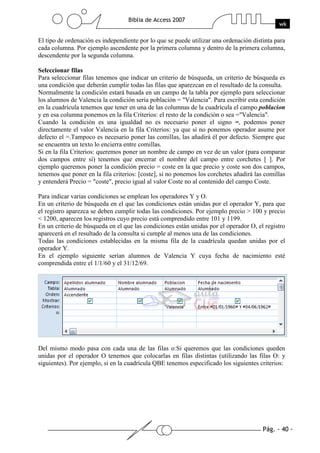 Pág. - 40 -
Biblia de Access 2007
wk
El tipo de ordenación es independiente por lo que se puede utilizar una ordenación distinta para
cada columna. Por ejemplo ascendente por la primera columna y dentro de la primera columna,
descendente por la segunda columna.
Seleccionar filas
Para seleccionar filas tenemos que indicar un criterio de búsqueda, un criterio de búsqueda es
una condición que deberán cumplir todas las filas que aparezcan en el resultado de la consulta.
Normalmente la condición estará basada en un campo de la tabla por ejemplo para seleccionar
los alumnos de Valencia la condición sería población = "Valencia". Para escribir esta condición
en la cuadrícula tenemos que tener en una de las columnas de la cuadrícula el campo poblacion
y en esa columna ponemos en la fila Criterios: el resto de la condición o sea ="Valencia".
Cuando la condición es una igualdad no es necesario poner el signo =, podemos poner
directamente el valor Valencia en la fila Criterios: ya que si no ponemos operador asume por
defecto el =.Tampoco es necesario poner las comillas, las añadirá él por defecto. Siempre que
se encuentra un texto lo encierra entre comillas.
Si en la fila Criterios: queremos poner un nombre de campo en vez de un valor (para comparar
dos campos entre sí) tenemos que encerrar el nombre del campo entre corchetes [ ]. Por
ejemplo queremos poner la condición precio = coste en la que precio y coste son dos campos,
tenemos que poner en la fila criterios: [coste], si no ponemos los corchetes añadirá las comillas
y entenderá Precio = "coste", precio igual al valor Coste no al contenido del campo Coste.
Para indicar varias condiciones se emplean los operadores Y y O.
En un criterio de búsqueda en el que las condiciones están unidas por el operador Y, para que
el registro aparezca se deben cumplir todas las condiciones. Por ejemplo precio > 100 y precio
< 1200, aparecen los registros cuyo precio está comprendido entre 101 y 1199.
En un criterio de búsqueda en el que las condiciones están unidas por el operador O, el registro
aparecerá en el resultado de la consulta si cumple al menos una de las condiciones.
Todas las condiciones establecidas en la misma fila de la cuadrícula quedan unidas por el
operador Y.
En el ejemplo siguiente serían alumnos de Valencia Y cuya fecha de nacimiento esté
comprendida entre el 1/1/60 y el 31/12/69.
Del mismo modo pasa con cada una de las filas o:Si queremos que las condiciones queden
unidas por el operador O tenemos que colocarlas en filas distintas (utilizando las filas O: y
siguientes). Por ejemplo, si en la cuadrícula QBE tenemos especificado los siguientes criterios:
 