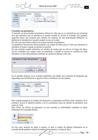 Pág. - 42 -
Biblia de Access 2007
wk
Consultas con parámetros
A menudo, en una consulta necesitamos utilizar un valor que no es conocido en ese momento
sino que queremos que lo introduzca el usuario cuando se ejecute la consulta. Por ejemplo,
queremos hacer una consulta para obtener los alumnos de una determinada Población, la
población la introducirá el usuario cuando Access se lo pida.
En este caso necesitamos utilizar en nuestra consulta un parámetro.
Un parámetro funciona de forma parecida a un campo de tabla, pero el valor que almacena lo
introduce el usuario cuando se ejecuta la consulta.
En una consulta cuando utilizamos un nombre de campo que no está en el origen de datos,
Access considera este campo como un parámetro y cuando se ejecuta la consulta nos pide
Introducir el valor del parámetro mediante un cuadro de diálogo como este:
En el ejemplo anterior, en la consulta tendríamos que añadir una condición de búsqueda que
especifique que la Población es igual al Valor a introducir, de esta manera:
Ojo! cuando pongamos el nombre del parámetro es importante escribirlo entre corchetes, de lo
contrario Access le añadirá comillas y no lo considerará como un nombre de parámetro sino
como un valor.
Otra forma de utilizar un parámetro en una consulta es definiéndolo mediante el botón
Parámetros de la pestaña Diseño.
En este caso, después de elegir la opción, se abre el cuadro de diálogo Parámetros de la
consulta donde podemos indicar el nombre del parámetro y el tipo de dato.
 