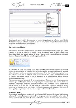 Pág. - 43 -
Biblia de Access 2007
wk
La diferencia entre escribir directamente un nombre de parámetro y definirlo con el botón
Parámetros es que, si le hemos asignado un tipo de dato, Access comprueba automáticamente
el tipo del valor introducido por el usuario.
Las consultas multitabla
Una consulta multitabla es una consulta que obtiene datos de varias tablas por lo que deberá
contener en la zona de tablas de la ventana Diseño las distintas tablas de donde obtiene esos
datos. Para añadir una tabla a la zona de tablas (una vez en la ventana Diseño de consulta)
haremos clic en el botón Mostrar tabla de la pestaña Diseño:
Si las tablas no están relacionadas o no tienen campos con el mismo nombre, la consulta
obtiene la concatenación de todas las filas de la primera tabla con todas las filas de la segunda
tabla, si tenemos una tercera tabla concatenará cada una de las filas obtenidas en el primer paso
con cada una de las filas de la tercera tabla, y así sucesivamente. Vemos que no interesa basar
la consulta en muchas tablas ya que el resultado de la concatenación puede alcanzar
dimensiones gigantescas.
Además, normalmente la mayoría de las concatenaciones obtenidas no nos sirven y entonces
tenemos que añadir algún criterio de búsqueda para seleccionar las filas que al final nos
interesan. Por ejemplo me puede interesar datos de la tabla Alumnado y de la tabla Cursos
porque quiero sacar una lista con los datos de cada alumno y nombre del curso al que
pertenece, en este caso no me interesa unir el alumno con cada uno de los cursos sino unirlo al
curso que tiene asignado; en este caso tenemos que combinar las dos tablas.
Combinar tablas
Combinamos dos tablas por un campo (o varios) de unión de la misma forma que relacionamos
tablas en la ventana Relaciones arrastrando el campo de unión de una de las tablas sobre el
campo de unión de la otra tabla. De hecho si añadimos a la zona de tablas tablas relacionadas,
 