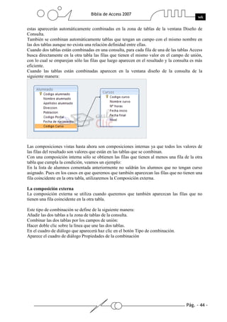 Pág. - 44 -
Biblia de Access 2007
wk
estas aparecerán automáticamente combinadas en la zona de tablas de la ventana Diseño de
Consulta.
También se combinan automáticamente tablas que tengan un campo con el mismo nombre en
las dos tablas aunque no exista una relación definidad entre ellas.
Cuando dos tablas están combinadas en una consulta, para cada fila de una de las tablas Access
busca directamente en la otra tabla las filas que tienen el mismo valor en el campo de unión,
con lo cual se emparejan sólo las filas que luego aparecen en el resultado y la consulta es más
eficiente.
Cuando las tablas están combinadas aparecen en la ventana diseño de la consulta de la
siguiente manera:
Las composiciones vistas hasta ahora son composiciones internas ya que todos los valores de
las filas del resultado son valores que están en las tablas que se combinan.
Con una composición interna sólo se obtienen las filas que tienen al menos una fila de la otra
tabla que cumpla la condición, veamos un ejemplo:
En la lista de alumnos comentada anteriormente no saldrán los alumnos que no tengan curso
asignado. Pues en los casos en que queremos que también aparezcan las filas que no tienen una
fila coincidente en la otra tabla, utilizaremos la Composición externa.
La composición externa
La composición externa se utiliza cuando queremos que también aparezcan las filas que no
tienen una fila coincidente en la otra tabla.
Este tipo de combinación se define de la siguiente manera:
Añadir las dos tablas a la zona de tablas de la consulta.
Combinar las dos tablas por los campos de unión:
Hacer doble clic sobre la línea que une las dos tablas.
En el cuadro de diálogo que aparecerá haz clic en el botón Tipo de combinación.
Aparece el cuadro de diálogo Propiedades de la combinación
 