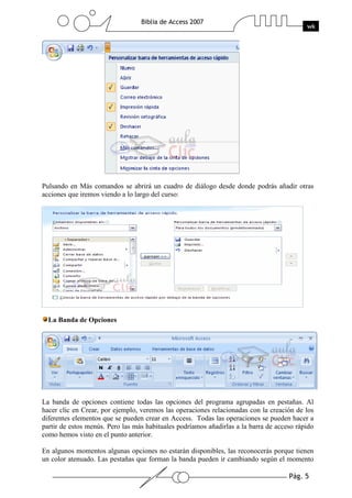Pág. 5
Biblia de Access 2007
wk
Pulsando en Más comandos se abrirá un cuadro de diálogo desde donde podrás añadir otras
acciones que iremos viendo a lo largo del curso:
La Banda de Opciones
La banda de opciones contiene todas las opciones del programa agrupadas en pestañas. Al
hacer clic en Crear, por ejemplo, veremos las operaciones relacionadas con la creación de los
diferentes elementos que se pueden crear en Access. Todas las operaciones se pueden hacer a
partir de estos menús. Pero las más habituales podríamos añadirlas a la barra de acceso rápido
como hemos visto en el punto anterior.
En algunos momentos algunas opciones no estarán disponibles, las reconocerás porque tienen
un color atenuado. Las pestañas que forman la banda pueden ir cambiando según el momento
 