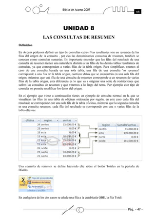 Pág. - 47 -
Biblia de Access 2007
wk
UNIDAD 8
LAS CONSULTAS DE RESUMEN
Definición
En Access podemos definir un tipo de consultas cuyas filas resultantes son un resumen de las
filas del origen de la consulta , por eso las denominamos consultas de resumen, también se
conocen como consultas sumarias. Es importante entender que las filas del resultado de una
consulta de resumen tienen una naturaleza distinta a las filas de las demás tablas resultantes de
consultas, ya que corresponden a varias filas de la tabla origen. Para simplificar, veamos el
caso de una consulta basada en una sola tabla, una fila de una consulta 'no resumen'
corresponde a una fila de la tabla origen, contiene datos que se encuentran en una sola fila del
origen, mientras que una fila de una consulta de resumen corresponde a un resumen de varias
filas de la tabla origen, esta diferencia es lo que va a originar una serie de restricciones que
sufren las consultas de resumen y que veremos a lo largo del tema. Por ejemplo este tipo de
consulta no permite modificar los datos del origen.
En el ejemplo que viene a continuación tienes un ejemplo de consulta normal en la que se
visualizan las filas de una tabla de oficinas ordenadas por región, en este caso cada fila del
resultado se corresponde con una sola fila de la tabla oficinas, mientras que la segunda consulta
es una consulta resumen, cada fila del resultado se corresponde con una o varias filas de la
tabla oficinas.
Una consulta de resumen se define haciendo clic sobre el botón Totales en la pestaña de
Diseño.
En cualquiera de los dos casos se añade una fila a la cuadrícula QBE, la fila Total:
 