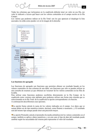 Pág. - 48 -
Biblia de Access 2007
wk
Todas las columnas que incluyamos en la cuadrícula deberán tener un valor en esa fila, ese
valor le indicará a Access qué hacer con los valores contenidos en el campo escrito en la fila
Campo:
Los valores que podemos indicar en la fila Total: son los que aparecen al desplegar la lista
asociada a la celda como puedes ver en la imagen de la derecha:
Las funciones de agregado
Las funciones de agregado son funciones que permiten obtener un resultado basado en los
valores contenidos en una columna de una tabla, son funciones que sólo se pueden utilizar en
una consulta de resumen ya que obtienen un 'resumen' de los valores contenidos en las filas de
la tabla.
Para utilizar estas funciones podemos escribirlas directamente en la fila Campo: de la
cuadrícula como veremos más adelante pero podemos utilizar una forma más cómoda que es
seleccionando en la fila Total: de la cuadrícula la opción correspondiente a la función.
A continuación describiremos esas opciones.
La opción Suma calcula la suma de los valores indicados en el campo. Los datos que se
suman deben ser de tipo numérico (entero, decimal, coma flotante o monetario...). El resultado
será del mismo tipo aunque puede tener una precisión mayor.
La opción Promedio calcula el promedio (la media aritmética) de los valores contenidos en el
campo, también se aplica a datos numéricos, y en este caso el tipo de dato del resultado puede
cambiar según las necesidades del sistema para representar el valor del resultado.
 