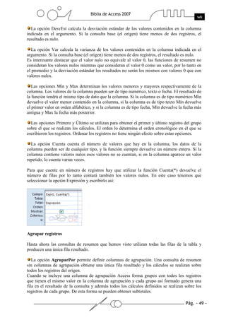 Pág. - 49 -
Biblia de Access 2007
wk
La opción DesvEst calcula la desviación estándar de los valores contenidos en la columna
indicada en el argumento. Si la consulta base (el origen) tiene menos de dos registros, el
resultado es nulo.
La opción Var calcula la varianza de los valores contenidos en la columna indicada en el
argumento. Si la consulta base (el origen) tiene menos de dos registros, el resultado es nulo.
Es interesante destacar que el valor nulo no equivale al valor 0, las funciones de resumen no
consideran los valores nulos mientras que consideran el valor 0 como un valor, por lo tanto en
el promedio y la desviación estándar los resultados no serán los mismos con valores 0 que con
valores nulos.
Las opciones Mín y Max determinan los valores menores y mayores respectivamente de la
columna. Los valores de la columna pueden ser de tipo numérico, texto o fecha. El resultado de
la función tendrá el mismo tipo de dato que la columna. Si la columna es de tipo numérico Mín
devuelve el valor menor contenido en la columna, si la columna es de tipo texto Mín devuelve
el primer valor en orden alfabético, y si la columna es de tipo fecha, Mín devuelve la fecha más
antigua y Max la fecha más posterior.
Las opciones Primero y Último se utilizan para obtener el primer y último registro del grupo
sobre el que se realizan los cálculos. El orden lo determina el orden cronológico en el que se
escribieron los registros. Ordenar los registros no tiene ningún efecto sobre estas opciones.
La opción Cuenta cuenta el número de valores que hay en la columna, los datos de la
columna pueden ser de cualquier tipo, y la función siempre devuelve un número entero. Si la
columna contiene valores nulos esos valores no se cuentan, si en la columna aparece un valor
repetido, lo cuenta varias veces.
Para que cuente en número de registros hay que utilizar la función Cuenta(*) devuelve el
número de filas por lo tanto contará también los valores nulos. En este caso tenemos que
seleccionar la opción Expresión y escribirlo así:
Agrupar registros
Hasta ahora las consultas de resumen que hemos visto utilizan todas las filas de la tabla y
producen una única fila resultado.
La opción AgruparPor permite definir columnas de agrupación. Una consulta de resumen
sin columnas de agrupación obtiene una única fila resultado y los cálculos se realizan sobre
todos los registros del origen.
Cuando se incluye una columna de agrupación Access forma grupos con todos los registros
que tienen el mismo valor en la columna de agrupación y cada grupo así formado genera una
fila en el resultado de la consulta y además todos los cálculos definidos se realizan sobre los
registros de cada grupo. De esta forma se pueden obtener subtotales.
 