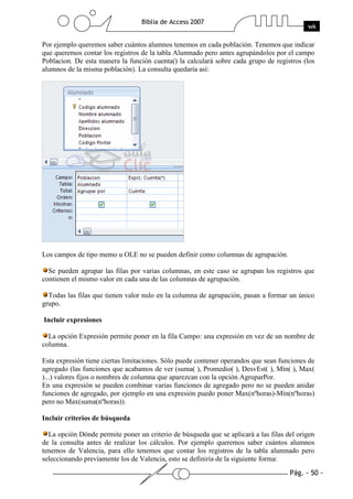 Pág. - 50 -
Biblia de Access 2007
wk
Por ejemplo queremos saber cuántos alumnos tenemos en cada población. Tenemos que indicar
que queremos contar los registros de la tabla Alumnado pero antes agrupándolos por el campo
Poblacion. De esta manera la función cuenta() la calculará sobre cada grupo de registros (los
alumnos de la misma población). La consulta quedaría así:
Los campos de tipo memo u OLE no se pueden definir como columnas de agrupación.
Se pueden agrupar las filas por varias columnas, en este caso se agrupan los registros que
contienen el mismo valor en cada una de las columnas de agrupación.
Todas las filas que tienen valor nulo en la columna de agrupación, pasan a formar un único
grupo.
Incluir expresiones
La opción Expresión permite poner en la fila Campo: una expresión en vez de un nombre de
columna.
Esta expresión tiene ciertas limitaciones. Sólo puede contener operandos que sean funciones de
agregado (las funciones que acabamos de ver (suma( ), Promedio( ), DesvEst( ), Mín( ), Max(
)...) valores fijos o nombres de columna que aparezcan con la opción AgruparPor.
En una expresión se pueden combinar varias funciones de agregado pero no se pueden anidar
funciones de agregado, por ejemplo en una expresión puedo poner Max(nºhoras)-Mín(nºhoras)
pero no Max(suma(nºhoras)).
Incluir criterios de búsqueda
La opción Dónde permite poner un criterio de búsqueda que se aplicará a las filas del origen
de la consulta antes de realizar los cálculos. Por ejemplo queremos saber cuántos alumnos
tenemos de Valencia, para ello tenemos que contar los registros de la tabla alumnado pero
seleccionando previamente los de Valencia, esto se definiría de la siguiente forma:
 