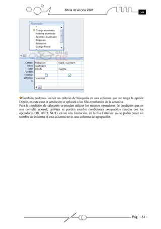 Pág. - 51 -
Biblia de Access 2007
wk
También podemos incluir un criterio de búsqueda en una columna que no tenga la opción
Dónde, en este caso la condición se aplicará a las filas resultantes de la consulta.
Para la condición de selección se pueden utilizar los mismos operadores de condición que en
una consulta normal, también se pueden escribir condiciones compuestas (unidas por los
operadores OR, AND, NOT), existe una limitación, en la fila Criterios: no se podrá poner un
nombre de columna si esta columna no es una columna de agrupación.
 