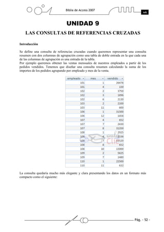 Pág. - 52 -
Biblia de Access 2007
wk
UNIDAD 9
LAS CONSULTAS DE REFERENCIAS CRUZADAS
Introducción
Se define una consulta de referencias cruzadas cuando queremos representar una consulta
resumen con dos columnas de agrupación como una tabla de doble entrada en la que cada una
de las columnas de agrupación es una entrada de la tabla.
Por ejemplo queremos obtener las ventas mensuales de nuestros empleados a partir de los
pedidos vendidos. Tenemos que diseñar una consulta resumen calculando la suma de los
importes de los pedidos agrupando por empleado y mes de la venta.
La consulta quedaría mucho más elegante y clara presentando los datos en un formato más
compacto como el siguiente:
 