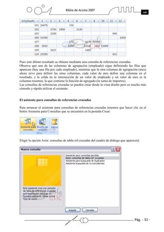 Pág. - 53 -
Biblia de Access 2007
wk
Pues este último resultado se obtiene mediante una consulta de referencias cruzadas.
Observa que una de las columnas de agrupación (empleado) sigue definiendo las filas que
aparecen (hay una fila por cada empleado), mientras que la otra columna de agrupación (mes)
ahora sirve para definir las otras columnas, cada valor de mes define una columna en el
resultado, y la celda en la intersección de un valor de empleado y un valor de mes es la
columna resumen, la que contiene la función de agregado (la suma de importes).
Las consultas de referencias cruzadas se pueden crear desde la vista diseño pero es mucho más
cómodo y rápido utilizar el asistente.
El asistente para consultas de referencias cruzadas
Para arrancar el asistente para consultas de referencias cruzadas tenemos que hacer clic en el
botón Asistente para Consultas que se encuentra en la pestaña Crear:
Elegir la opción Asist. consultas de tabla ref.cruzadas del cuadro de diálogo que aparecerá:
 