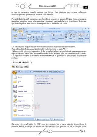 Pág. 6
Biblia de Access 2007
wk
en que te encuentres cuando trabajes con Access. Está diseñada para mostrar solamente
aquellas opciones que te serán útiles en cada pantalla.
Pulsando la tecla ALT entraremos en el modo de acceso por teclado. De esta forma aparecerán
pequeños recuadros junto a las pestañas y opciones indicando la tecla (o conjunto de teclas)
que deberás pulsar para acceder a esa opción sin la necesidad del ratón.
Las opciones no disponibles en el momento actual se muestran semitransparentes.
Para salir del modo de acceso por teclado vuelve a pulsar la tecla ALT.
Si haces doble clic sobre cualquiera de las pestañas, la barra se minimizará para ocupar menos
espacio. De esta forma sólo muestra el nombre de las pestañas y las opciones quedarán ocultas.
Las opciones volverán a mostrarse en el momento en el que vuelvas a hacer clic en cualquier
pestaña.
LAS BARRAS (CONT.)
El Botón de Office
Haciendo clic en el botón de Office que se encuentra en la parte superior izquierda de la
pantalla podrás desplegar un menú con las opciones que puedes ver en la imagen como
 