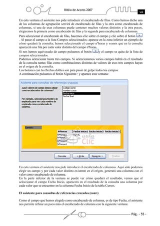 Pág. - 55 -
Biblia de Access 2007
wk
En esta ventana el asistente nos pide introducir el encabezado de filas. Como hemos dicho una
de las columnas de agrupación servirá de encabezado de filas y la otra como encabezado de
columnas, si una de esas columnas puede contener muchos valores distintos y la otra pocos,
elegiremos la primera como encabezado de filas y la segunda para encabezado de columnas.
Para seleccionar el encabezado de filas, hacemos clic sobre el campo y clic sobre el botón
. Al pasar el campo a la lista Campos seleccionados: aparece en la zona inferior un ejemplo de
cómo quedará la consulta; hemos seleccionado el campo nºhoras y vemos que en la consulta
aparecerá una fila por cada valor distinto del campo nºhoras.
Si nos hemos equivocado de campo pulsamos el botón y el campo se quita de la lista de
campos seleccionados.
Podemos seleccionar hasta tres campos. Si seleccionamos varios campos habrá en el resultado
de la consulta tantas filas como combinaciones distintas de valores de esos tres campos hayan
en el origen de la consulta.
Los botones con las flechas dobles son para pasar de golpe todos los campos.
A continuación pulsamos el botón Siguiente> y aparece esta ventana:
En esta ventana el asistente nos pide introducir el encabezado de columnas. Aquí sólo podemos
elegir un campo y por cada valor distinto existente en el origen, generará una columna con el
valor como encabezado de columna.
En la parte inferior de la ventana se puede ver cómo quedará el resultado, vemos que al
seleccionar el campo Fecha Inicio, aparecerá en el resultado de la consulta una columna por
cada valor que se encuentre en la columna Fecha Inicio de la tabla Cursos.
El asistente para consultas de referencias cruzadas (cont.)
Como el campo que hemos elegido como encabezado de columna, es de tipo Fecha, el asistente
nos permite refinar un poco más el encabezado de columna con la siguiente ventana:
 