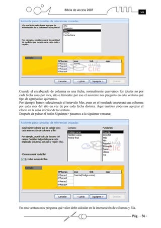 Pág. - 56 -
Biblia de Access 2007
wk
Cuando el encabezado de columna es una fecha, normalmente querremos los totales no por
cada fecha sino por mes, año o trimestre por eso el asistente nos pregunta en esta ventana qué
tipo de agrupación queremos.
Por ejemplo hemos seleccionado el intervalo Mes, pues en el resultado aparecerá una columna
por cada mes del año en vez de por cada fecha distinta. Aquí también podemos apreciar el
efecto en la zona inferior de la ventana.
Después de pulsar el botón Siguiente> pasamos a la siguiente ventana:
En esta ventana nos pregunta qué valor debe calcular en la intersección de columna y fila.
 