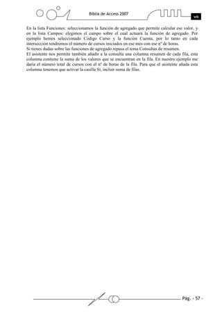 Pág. - 57 -
Biblia de Access 2007
wk
En la lista Funciones: seleccionamos la función de agregado que permite calcular ese valor, y
en la lista Campos: elegimos el campo sobre el cual actuará la función de agregado. Por
ejemplo hemos seleccionado Codigo Curso y la función Cuenta, por lo tanto en cada
intersección tendremos el número de cursos iniciados en ese mes con ese nº de horas.
Si tienes dudas sobre las funciones de agregado repasa el tema Consultas de resumen.
El asistente nos permite también añadir a la consulta una columna resumen de cada fila, esta
columna contiene la suma de los valores que se encuentran en la fila. En nuestro ejemplo me
daría el número total de cursos con el nº de horas de la fila. Para que el asistente añada esta
columna tenemos que activar la casilla Sí, incluir suma de filas.
 