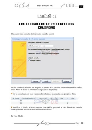 Pág. - 58 -
Biblia de Access 2007
wk
UNIDAD 9UNIDAD 9UNIDAD 9UNIDAD 9
LAS CONSULTAS DE REFERENCIAS
CRUZADAS
El asistente para consultas de referencias cruzadas (cont.)
En esta ventana el asistente nos pregunta el nombre de la consulta, este nombre también será su
título. Antes de pulsar el botón Finalizar podemos elegir entre:
Ver la consulta en este caso veremos el resultado de la consulta, por ejemplo: o bien.
Modificar el diseño, si seleccionamos esta opción aparecerá la vista Diseño de consulta
donde podremos modificar la definición de la consulta.
La vista Diseño
 