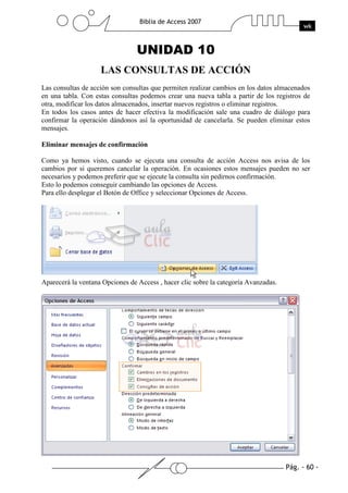 Pág. - 60 -
Biblia de Access 2007
wk
UNIDAD 10
LAS CONSULTAS DE ACCIÓN
Las consultas de acción son consultas que permiten realizar cambios en los datos almacenados
en una tabla. Con estas consultas podemos crear una nueva tabla a partir de los registros de
otra, modificar los datos almacenados, insertar nuevos registros o eliminar registros.
En todos los casos antes de hacer efectiva la modificación sale una cuadro de diálogo para
confirmar la operación dándonos así la oportunidad de cancelarla. Se pueden eliminar estos
mensajes.
Eliminar mensajes de confirmación
Como ya hemos visto, cuando se ejecuta una consulta de acción Access nos avisa de los
cambios por si queremos cancelar la operación. En ocasiones estos mensajes pueden no ser
necesarios y podemos preferir que se ejecute la consulta sin pedirnos confirmación.
Esto lo podemos conseguir cambiando las opciones de Access.
Para ello desplegar el Botón de Office y seleccionar Opciones de Access.
Aparecerá la ventana Opciones de Access , hacer clic sobre la categoría Avanzadas.
 