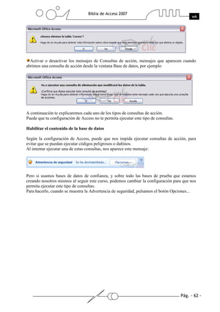 Pág. - 62 -
Biblia de Access 2007
wk
Activar o desactivar los mensajes de Consultas de acción, mensajes que aparecen cuando
abrimos una consulta de acción desde la ventana Base de datos, por ejemplo
A continuación te explicaremos cada uno de los tipos de consultas de acción.
Puede que tu configuración de Access no te permita ejecutar este tipo de consultas.
Habilitar el contenido de la base de datos
Según la configuración de Access, puede que nos impida ejecutar consultas de acción, para
evitar que se puedan ejecutar códigos peligrosos o dañinos.
Al intentar ejecutar una de estas consultas, nos aparece este mensaje:
Pero si usamos bases de datos de confianza, y sobre todo las bases de prueba que estamos
creando nosotros mismos al seguir este curso, podemos cambiar la configuración para que nos
permita ejecutar este tipo de consultas.
Para hacerlo, cuando se muestra la Advertencia de seguridad, pulsamos el botón Opciones...
 