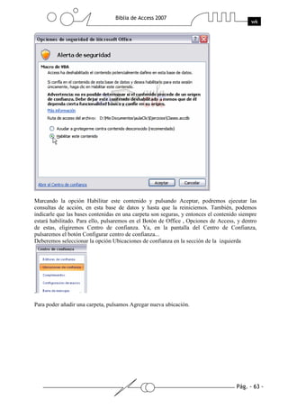 Pág. - 63 -
Biblia de Access 2007
wk
Marcando la opción Habilitar este contenido y pulsando Aceptar, podremos ejecutar las
consultas de acción, en esta base de datos y hasta que la reiniciemos. También, podemos
indicarle que las bases contenidas en una carpeta son seguras, y entonces el contenido siempre
estará habilitado. Para ello, pulsaremos en el Botón de Office , Opciones de Access, y dentro
de estas, eligiremos Centro de confianza. Ya, en la pantalla del Centro de Confianza,
pulsaremos el botón Configurar centro de confianza...
Deberemos seleccionar la opción Ubicaciones de confianza en la sección de la izquierda
.
Para poder añadir una carpeta, pulsamos Agregar nueva ubicación.
 