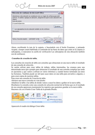 Pág. - 64 -
Biblia de Access 2007
wk
Ahora, escribiendo la ruta de la carpeta, o buscándola con el botón Examinar, y pulsando
Aceptar, siempre estará habilitado el contenido de las bases de datos que estén en la carpeta (o
subcarpetas, si marcamos la casilla de verificación Las subcarpetas de esta ubicación también
son de confianza).
Consultas de creación de tabla.
Las consultas de creación de tabla son consultas que almacenan en una nueva tabla el resultado
de una consulta de selección.
Se suelen utilizar para crear tablas de trabajo, tablas intermedias, las creamos para una
determinada tarea (por ejemplo para almacenar el resultado de una consulta compleja que tarda
en ejecutarse y que vamos a utilizar en varios informes) y cuando hemos terminado esa tarea
las borramos. También puede ser útil para sacar datos en una tabla para enviarlos a alguien, o
para crear copias de nuestras tablas.
Para crear una consulta de Creación de tabla:
Abrimos una nueva consulta en vista diseño.
Añadimos la tabla o las tablas de donde vamos a sacar los datos a grabar en la nueva tabla.
Diseñamos la consulta como una consulta de selección normal de tal forma que en el resultado
de esa consulta aparezcan exactamente los registros que queremos guardar en la nueva tabla.
Hacemos clic en el botón Crear Tabla de la pestaña Diseño:
Aparecerá el cuadro de diálogo Crear tabla:
 