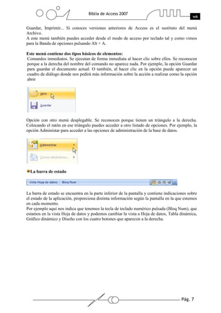 Pág. 7
Biblia de Access 2007
wk
Guardar, Imprimir... Si conoces versiones anteriores de Access es el sustituto del menú
Archivo.
A este menú también puedes acceder desde el modo de acceso por teclado tal y como vimos
para la Banda de opciones pulsando Alt + A.
Este menú contiene dos tipos básicos de elementos:
Comandos inmediatos. Se ejecutan de forma inmediata al hacer clic sobre ellos. Se reconocen
porque a la derecha del nombre del comando no aparece nada. Por ejemplo, la opción Guardar
para guardar el documento actual. O también, al hacer clic en la opción puede aparecer un
cuadro de diálogo donde nos pedirá más información sobre la acción a realizar como la opción
abrir
Opción con otro menú desplegable. Se reconocen porque tienen un triángulo a la derecha.
Colocando el ratón en ese triángulo puedes acceder a otro listado de opciones. Por ejemplo, la
opción Administar para acceder a las opciones de administración de la base de datos.
La barra de estado
La barra de estado se encuentra en la parte inferior de la pantalla y contiene indicaciones sobre
el estado de la aplicación, proporciona distinta información según la pantalla en la que estemos
en cada momento.
Por ejemplo aquí nos indica que tenemos la tecla de teclado numérico pulsada (Bloq Num), que
estamos en la vista Hoja de datos y podemos cambiar la vista a Hoja de datos, Tabla dinámica,
Gráfico dinámico y Diseño con los cuatro botones que aparecen a la derecha.
 
