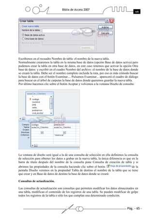 Pág. - 65 -
Biblia de Access 2007
wk
Escribimos en el recuadro Nombre de tabla: el nombre de la nueva tabla.
Normalmente crearemos la tabla en la misma base de datos (opción Base de datos activa) pero
podemos crear la tabla en otra base de datos, en este caso tenemos que activar la opción Otra
base de datos: y escribir en el cuadro Nombre del archivo: el nombre de la base de datos donde
se creará la tabla. Debe ser el nombre completo incluida la ruta, por eso es más cómodo buscar
la base de datos con el botón Examinar.... Pulsamos Examinar... aparecerá el cuadro de diálogo
para buscar en el árbol de carpetas la base de datos donde queremos guardar la nueva tabla.
Por último hacemos clic sobre el botón Aceptar y volvemos a la ventana Diseño de consulta:
La ventana de diseño será igual a la de una consulta de selección en ella definimos la consulta
de selección para obtener los datos a grabar en la nueva tabla, la única diferencia es que en la
barra de título después del nombre de la consulta pone Consulta de creación de tabla y si
abrimos las propiedades de la consulta haciendo clic sobre el botón de la
pestaña Diseño veremos en la propiedad Tabla de destino el nombre de la tabla que se tiene
que crear y en Base de datos de destino la base de datos donde se creará:
Consultas de actualización.
Las consultas de actualización son consultas que permiten modificar los datos almacenados en
una tabla, modifican el contenido de los registros de una tabla. Se pueden modificar de golpe
todos los registros de la tabla o sólo los que cumplan una determinado condición.
 