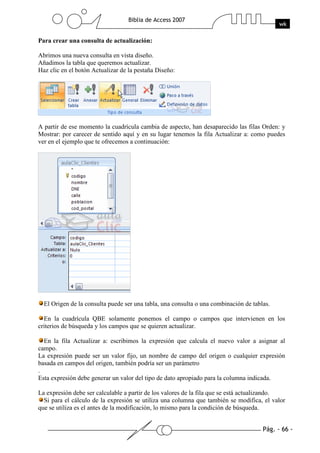 Pág. - 66 -
Biblia de Access 2007
wk
Para crear una consulta de actualización:
Abrimos una nueva consulta en vista diseño.
Añadimos la tabla que queremos actualizar.
Haz clic en el botón Actualizar de la pestaña Diseño:
A partir de ese momento la cuadrícula cambia de aspecto, han desaparecido las filas Orden: y
Mostrar: por carecer de sentido aquí y en su lugar tenemos la fila Actualizar a: como puedes
ver en el ejemplo que te ofrecemos a continuación:
El Origen de la consulta puede ser una tabla, una consulta o una combinación de tablas.
En la cuadrícula QBE solamente ponemos el campo o campos que intervienen en los
criterios de búsqueda y los campos que se quieren actualizar.
En la fila Actualizar a: escribimos la expresión que calcula el nuevo valor a asignar al
campo.
La expresión puede ser un valor fijo, un nombre de campo del origen o cualquier expresión
basada en campos del origen, también podría ser un parámetro
.
Esta expresión debe generar un valor del tipo de dato apropiado para la columna indicada.
La expresión debe ser calculable a partir de los valores de la fila que se está actualizando.
Si para el cálculo de la expresión se utiliza una columna que también se modifica, el valor
que se utiliza es el antes de la modificación, lo mismo para la condición de búsqueda.
 