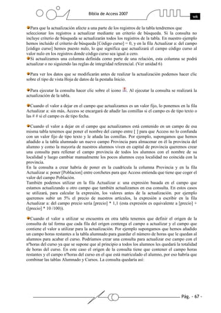 Pág. - 67 -
Biblia de Access 2007
wk
Para que la actualización afecte a una parte de los registros de la tabla tendremos que
seleccionar los registros a actualizar mediante un criterio de búsqueda. Si la consulta no
incluye criterio de búsqueda se actualizarán todos los registros de la tabla. En nuestro ejemplo
hemos incluido el criterio de búsqueda [Código curso] = 0, y en la fila Actualizar a: del campo
[código curso] hemos puesto nulo, lo que significa que actualizará el campo código curso al
valor nulo en los registros donde código curso sea igual a cero.
Si actualizamos una columna definida como parte de una relación, esta columna se podrá
actualizar o no siguiendo las reglas de integridad referencial. (Ver unidad 6)
Para ver los datos que se modificarán antes de realizar la actualización podemos hacer clic
sobre el tipo de vista Hoja de datos de la pestaña Inicio.
Para ejecutar la consulta hacer clic sobre el icono . Al ejecutar la consulta se realizará la
actualización de la tabla.
Cuando el valor a dejar en el campo que actualizamos es un valor fijo, lo ponemos en la fila
Actualizar a: sin más, Access se encargará de añadir las comillas si el campo es de tipo texto o
las # # si el campo es de tipo fecha.
Cuando el valor a dejar en el campo que actualizamos está contenido en un campo de esa
misma tabla tenemos que poner el nombre del campo entre [ ] para que Access no lo confunda
con un valor fijo de tipo texto y le añada las comillas. Por ejemplo, supongamos que hemos
añadido a la tabla alumnado un nuevo campo Provincia para almacenar en él la provincia del
alumno y como la mayoría de nuestros alumnos viven en capital de provincia queremos crear
una consulta para rellenar el campo provincia de todos los alumnos con el nombre de su
localidad y luego cambiar manualmente los pocos alumnos cuya localidad no coincida con la
provincia.
En la consulta a crear habría de poner en la cuadrícula la columna Provincia y en la fila
Actualizar a: poner [Poblacion] entre corchetes para que Access entienda que tiene que coger el
valor del campo Población.
También podemos utilizar en la fila Actualizar a: una expresión basada en el campo que
estamos actualizando u otro campo que también actualizamos en esa consulta. En estos casos
se utilizará, para calcular la expresión, los valores antes de la actualización. por ejemplo
queremos subir un 5% el precio de nuestros artículos, la expresión a escribir en la fila
Actualizar a: del campo precio sería [precio] * 1,1 (esta expresión es equivalente a [precio] +
([precio] * 10 /100)).
Cuando el valor a utilizar se encuentra en otra tabla tenemos que definir el origen de la
consulta de tal forma que cada fila del origen contenga el campo a actualizar y el campo que
contiene el valor a utilizar para la actualización. Por ejemplo supongamos que hemos añadido
un campo horas restantes a la tabla alumnado para guardar el número de horas que le quedan al
alumnos para acabar el curso. Podríamos crear una consulta para actualizar ese campo con el
nºhoras del curso ya que se supone que al principio a todos los alumnos les quedará la totalidad
de horas del curso. En este caso el origen de la consulta tiene que contener el campo horas
restantes y el campo nºhoras del curso en el que está matriculado el alumno, por eso habría que
combinar las tablas Alumnado y Cursos. La consulta quedaría así:
 