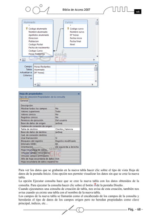 Pág. - 68 -
Biblia de Access 2007
wk
Para ver los datos que se grabarán en la nueva tabla hacer clic sobre el tipo de vista Hoja de
datos de la pestaña Inicio. Esta opción nos permite visualizar los datos sin que se cree la nueva
tabla.
La opción Ejecutar consulta hace que se cree la nueva tabla con los datos obtenidos de la
consulta. Para ejecutar la consulta hacer clic sobre el botón de la pestaña Diseño.
Cuando ejecutamos una consulta de creación de tabla, nos avisa de esta creación, también nos
avisa cuando ya existe una tabla con el nombre de la nueva tabla.
Los campos de la nueva tabla se llamarán como el encabezado de los campos de la consulta y
heredarán el tipo de datos de los campos origen pero no heredan propiedades como clave
principal, índices, etc...
 