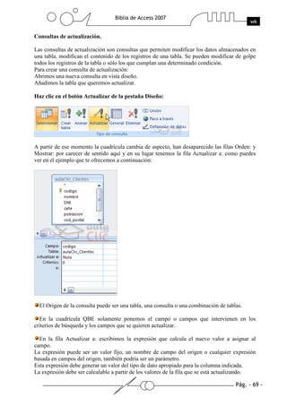 Pág. - 69 -
Biblia de Access 2007
wk
Consultas de actualización.
Las consultas de actualización son consultas que permiten modificar los datos almacenados en
una tabla, modifican el contenido de los registros de una tabla. Se pueden modificar de golpe
todos los registros de la tabla o sólo los que cumplan una determinado condición.
Para crear una consulta de actualización:
Abrimos una nueva consulta en vista diseño.
Añadimos la tabla que queremos actualizar.
Haz clic en el botón Actualizar de la pestaña Diseño:
A partir de ese momento la cuadrícula cambia de aspecto, han desaparecido las filas Orden: y
Mostrar: por carecer de sentido aquí y en su lugar tenemos la fila Actualizar a: como puedes
ver en el ejemplo que te ofrecemos a continuación:
El Origen de la consulta puede ser una tabla, una consulta o una combinación de tablas.
En la cuadrícula QBE solamente ponemos el campo o campos que intervienen en los
criterios de búsqueda y los campos que se quieren actualizar.
En la fila Actualizar a: escribimos la expresión que calcula el nuevo valor a asignar al
campo.
La expresión puede ser un valor fijo, un nombre de campo del origen o cualquier expresión
basada en campos del origen, también podría ser un parámetro.
Esta expresión debe generar un valor del tipo de dato apropiado para la columna indicada.
La expresión debe ser calculable a partir de los valores de la fila que se está actualizando.
 