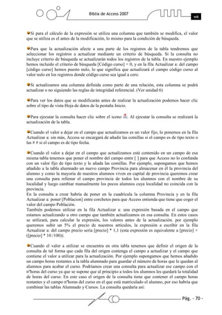 Pág. - 70 -
Biblia de Access 2007
wk
Si para el cálculo de la expresión se utiliza una columna que también se modifica, el valor
que se utiliza es el antes de la modificación, lo mismo para la condición de búsqueda.
Para que la actualización afecte a una parte de los registros de la tabla tendremos que
seleccionar los registros a actualizar mediante un criterio de búsqueda. Si la consulta no
incluye criterio de búsqueda se actualizarán todos los registros de la tabla. En nuestro ejemplo
hemos incluido el criterio de búsqueda [Código curso] = 0, y en la fila Actualizar a: del campo
[código curso] hemos puesto nulo, lo que significa que actualizará el campo código curso al
valor nulo en los registros donde código curso sea igual a cero.
Si actualizamos una columna definida como parte de una relación, esta columna se podrá
actualizar o no siguiendo las reglas de integridad referencial. (Ver unidad 6)
Para ver los datos que se modificarán antes de realizar la actualización podemos hacer clic
sobre el tipo de vista Hoja de datos de la pestaña Inicio.
Para ejecutar la consulta hacer clic sobre el icono . Al ejecutar la consulta se realizará la
actualización de la tabla.
Cuando el valor a dejar en el campo que actualizamos es un valor fijo, lo ponemos en la fila
Actualizar a: sin más, Access se encargará de añadir las comillas si el campo es de tipo texto o
las # # si el campo es de tipo fecha.
Cuando el valor a dejar en el campo que actualizamos está contenido en un campo de esa
misma tabla tenemos que poner el nombre del campo entre [ ] para que Access no lo confunda
con un valor fijo de tipo texto y le añada las comillas. Por ejemplo, supongamos que hemos
añadido a la tabla alumnado un nuevo campo Provincia para almacenar en él la provincia del
alumno y como la mayoría de nuestros alumnos viven en capital de provincia queremos crear
una consulta para rellenar el campo provincia de todos los alumnos con el nombre de su
localidad y luego cambiar manualmente los pocos alumnos cuya localidad no coincida con la
provincia.
En la consulta a crear habría de poner en la cuadrícula la columna Provincia y en la fila
Actualizar a: poner [Poblacion] entre corchetes para que Access entienda que tiene que coger el
valor del campo Población.
También podemos utilizar en la fila Actualizar a: una expresión basada en el campo que
estamos actualizando u otro campo que también actualizamos en esa consulta. En estos casos
se utilizará, para calcular la expresión, los valores antes de la actualización. por ejemplo
queremos subir un 5% el precio de nuestros artículos, la expresión a escribir en la fila
Actualizar a: del campo precio sería [precio] * 1,1 (esta expresión es equivalente a [precio] +
([precio] * 10 /100)).
Cuando el valor a utilizar se encuentra en otra tabla tenemos que definir el origen de la
consulta de tal forma que cada fila del origen contenga el campo a actualizar y el campo que
contiene el valor a utilizar para la actualización. Por ejemplo supongamos que hemos añadido
un campo horas restantes a la tabla alumnado para guardar el número de horas que le quedan al
alumnos para acabar el curso. Podríamos crear una consulta para actualizar ese campo con el
nºhoras del curso ya que se supone que al principio a todos los alumnos les quedará la totalidad
de horas del curso. En este caso el origen de la consulta tiene que contener el campo horas
restantes y el campo nºhoras del curso en el que está matriculado el alumno, por eso habría que
combinar las tablas Alumnado y Cursos. La consulta quedaría así:
 