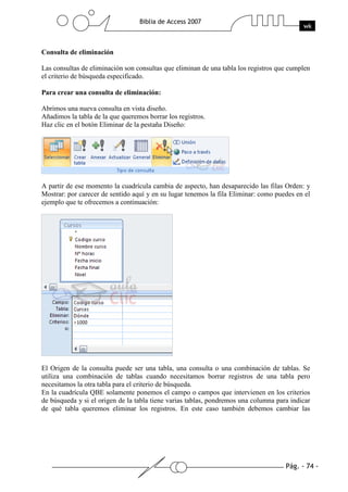 Pág. - 74 -
Biblia de Access 2007
wk
Consulta de eliminación
Las consultas de eliminación son consultas que eliminan de una tabla los registros que cumplen
el criterio de búsqueda especificado.
Para crear una consulta de eliminación:
Abrimos una nueva consulta en vista diseño.
Añadimos la tabla de la que queremos borrar los registros.
Haz clic en el botón Eliminar de la pestaña Diseño:
A partir de ese momento la cuadrícula cambia de aspecto, han desaparecido las filas Orden: y
Mostrar: por carecer de sentido aquí y en su lugar tenemos la fila Eliminar: como puedes en el
ejemplo que te ofrecemos a continuación:
El Origen de la consulta puede ser una tabla, una consulta o una combinación de tablas. Se
utiliza una combinación de tablas cuando necesitamos borrar registros de una tabla pero
necesitamos la otra tabla para el criterio de búsqueda.
En la cuadrícula QBE solamente ponemos el campo o campos que intervienen en los criterios
de búsqueda y si el origen de la tabla tiene varias tablas, pondremos una columna para indicar
de qué tabla queremos eliminar los registros. En este caso también debemos cambiar las
 