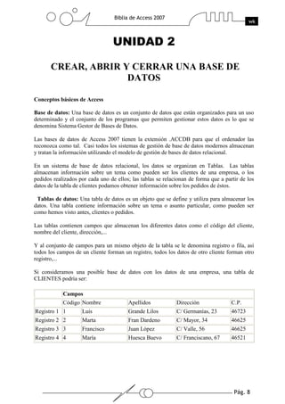 Pág. 8
Biblia de Access 2007
wk
UNIDAD 2
CREAR, ABRIR Y CERRAR UNA BASE DE
DATOS
Conceptos básicos de Access
Base de datos: Una base de datos es un conjunto de datos que están organizados para un uso
determinado y el conjunto de los programas que permiten gestionar estos datos es lo que se
denomina Sistema Gestor de Bases de Datos.
Las bases de datos de Access 2007 tienen la extensión .ACCDB para que el ordenador las
reconozca como tal. Casi todos los sistemas de gestión de base de datos modernos almacenan
y tratan la información utilizando el modelo de gestión de bases de datos relacional.
En un sistema de base de datos relacional, los datos se organizan en Tablas. Las tablas
almacenan información sobre un tema como pueden ser los clientes de una empresa, o los
pedidos realizados por cada uno de ellos; las tablas se relacionan de forma que a partir de los
datos de la tabla de clientes podamos obtener información sobre los pedidos de éstos.
Tablas de datos: Una tabla de datos es un objeto que se define y utiliza para almacenar los
datos. Una tabla contiene información sobre un tema o asunto particular, como pueden ser
como hemos visto antes, clientes o pedidos.
Las tablas contienen campos que almacenan los diferentes datos como el código del cliente,
nombre del cliente, dirección,...
Y al conjunto de campos para un mismo objeto de la tabla se le denomina registro o fila, así
todos los campos de un cliente forman un registro, todos los datos de otro cliente forman otro
registro,...
Si consideramos una posible base de datos con los datos de una empresa, una tabla de
CLIENTES podría ser:
Campos
Código Nombre Apellidos Dirección C.P.
Registro 1 1 Luis Grande Lilos C/ Germanías, 23 46723
Registro 2 2 Marta Fran Dardeno C/ Mayor, 34 46625
Registro 3 3 Francisco Juan López C/ Valle, 56 46625
Registro 4 4 María Huesca Buevo C/ Franciscano, 67 46521
 