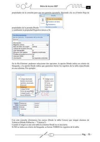 Pág. - 75 -
Biblia de Access 2007
wk
propiedades de la consulta para que nos permita ejecutarla. Haciendo clic en el botón Hoja de
propiedades de la pestaña Diseño ,
y cambiando la propiedad Registros únicos a Sí.
En la fila Eliminar: podemos seleccionar dos opciones, la opción Dónde indica un criterio de
búsqueda, y la opción Desde indica que queremos borrar los registros de la tabla especificada
en esa columna. Por ejemplo:
Con esta consulta eliminamos los cursos (Desde la tabla Cursos) que tengan alumnos de
Valencia (Dónde Población = "Valencia").
Cuando el origen es una sola tabla la columna Desde no es necesaria.
Si NO se indica un criterio de búsqueda, se borran TODOS los registros de la tabla.
 