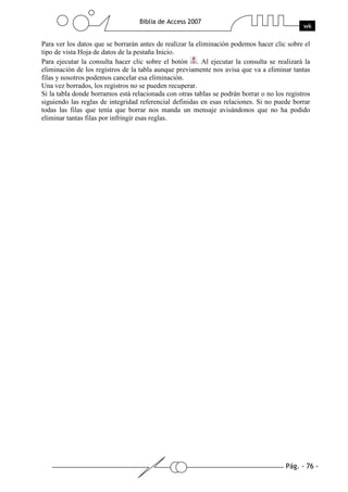 Pág. - 76 -
Biblia de Access 2007
wk
Para ver los datos que se borrarán antes de realizar la eliminación podemos hacer clic sobre el
tipo de vista Hoja de datos de la pestaña Inicio.
Para ejecutar la consulta hacer clic sobre el botón . Al ejecutar la consulta se realizará la
eliminación de los registros de la tabla aunque previamente nos avisa que va a eliminar tantas
filas y nosotros podemos cancelar esa eliminación.
Una vez borrados, los registros no se pueden recuperar.
Si la tabla donde borramos está relacionada con otras tablas se podrán borrar o no los registros
siguiendo las reglas de integridad referencial definidas en esas relaciones. Si no puede borrar
todas las filas que tenía que borrar nos manda un mensaje avisándonos que no ha podido
eliminar tantas filas por infringir esas reglas.
 